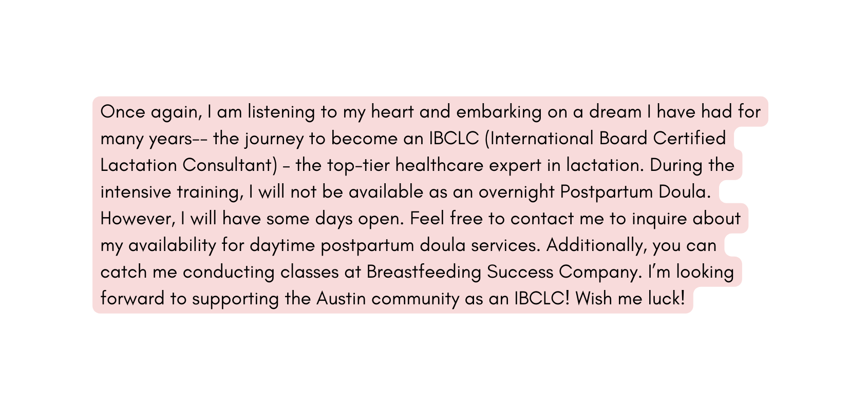 Once again I am listening to my heart and embarking on a dream I have had for many years the journey to become an IBCLC International Board Certified Lactation Consultant the top tier healthcare expert in lactation During the intensive training I will not be available as an overnight Postpartum Doula However I will have some days open Feel free to contact me to inquire about my availability for daytime postpartum doula services Additionally you can catch me conducting classes at Breastfeeding Success Company I m looking forward to supporting the Austin community as an IBCLC Wish me luck